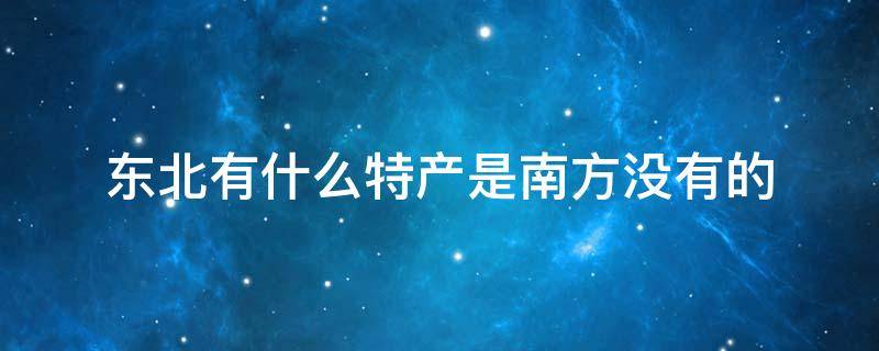 趣知识：东北啥特产在南方受欢迎南方有什么特产是北方没有的